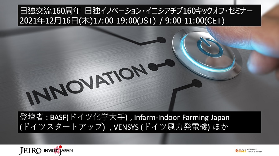日独交流160周年日独イノベーション・イニシアチブ160キックオフ・セミナー 2021年12月16日（木曜）17:00-19:00（JST） 9:00-11:00（CET）登壇者：BASF（ドイツ化学大手）、Infarm-Indoor Urban Farming Japan（ドイツスタートアップ）、VENSYS（ドイツ風力発電機）ほか