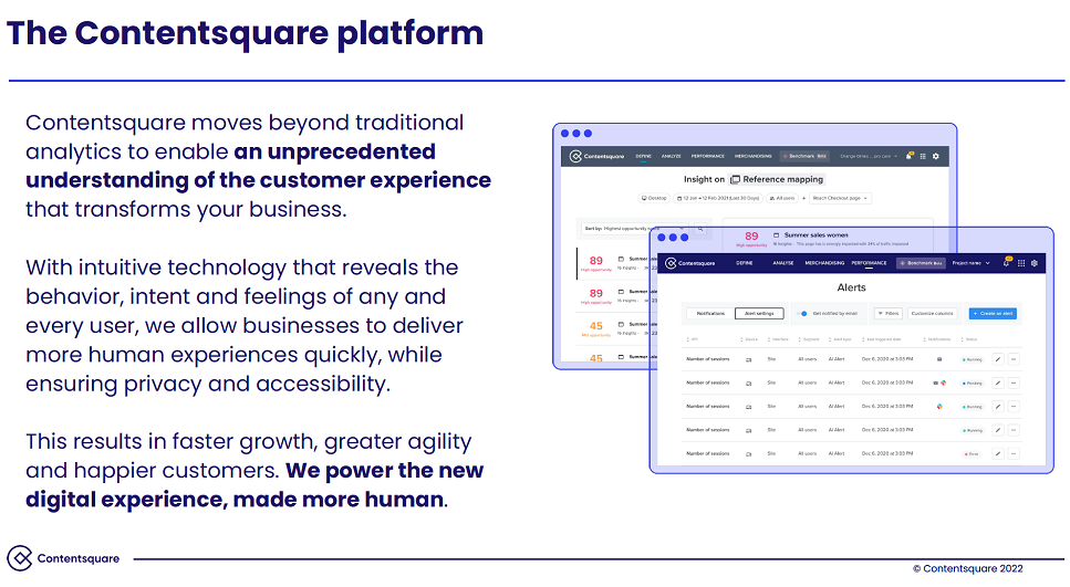 Description of the Contentsquare Platform. Contentsquare moves beyond traditional analytics to enable an unprecedented understanding of the customer experience that transforms your business. With intuitive technology that reveals the behavior, intent and feelings of any and every user, we allow businesses to deliver more human experiences quickly, while ensuring privacy and accessibility. This results in faster growth, greater agility and happier customers. We power the new digital experience, made more human.