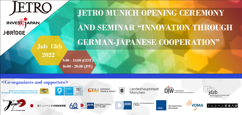 JETRO MUNICH OPENING CEREMONY AND SEMINAR ’INNOVATION THROUGH GERMAN-JAPANESE COOPERATION’ July 13th, 2022 9:00-13:00 (CEST) / 16:00-20:00 (JST) Co-organizers and supporters: Bavarian Ministry of Economic Affairs, Regional Development and Energy / Invest in Bavaria, Germany Trade and Invest (GTAI), City of Munich, Embassy of Japan in Berlin, Japanese Consulate General in Munich, Bayerischer Industrie- und Handelskammertag (BIHK) e.V., Vereinigung der Bayerischen Wirtschaft e.V (vbw), VDMA, VDMA Bayern, Deutsch-Japanischer Wirtschaftskreis (DJW), Japanisch-Deutsches Zentrum Berlin, Japan Club Munich e.V.
